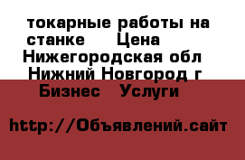 токарные работы на станке . › Цена ­ 250 - Нижегородская обл., Нижний Новгород г. Бизнес » Услуги   